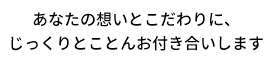 あなたの想いとこだわりに、じっくりとことんお付き合いします